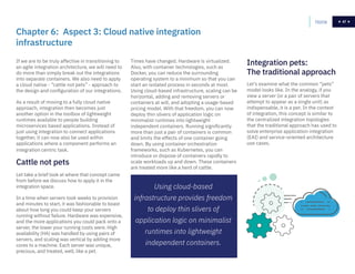 47
If we are to be truly affective in transitioning to
an agile integration architecture, we will need to
do more than simply break out the integrations
into separate containers. We also need to apply
a cloud native - “cattle not pets” - approach to
the design and configuration of our integrations.
As a result of moving to a fully cloud native
approach, integration then becomes just
another option in the toolbox of lightweight
runtimes available to people building
microservices based applications. Instead of
just using integration to connect applications
together, it can now also be used within
applications where a component performs an
integration centric task.
Times have changed. Hardware is virtualized.
Also, with container technologies, such as
Docker, you can reduce the surrounding
operating system to a minimum so that you can
start an isolated process in seconds at most.
Using cloud-based infrastructure, scaling can be
horizontal, adding and removing servers or
containers at will, and adopting a usage-based
pricing model. With that freedom, you can now
deploy thin slivers of application logic on
minimalist runtimes into lightweight
independent containers. Running significantly
more than just a pair of containers is common
and limits the effects of one container going
down. By using container orchestration
frameworks, such as Kubernetes, you can
introduce or dispose of containers rapidly to
scale workloads up and down. These containers
are treated more like a herd of cattle.
Let take a brief look at where that concept came
from before we discuss how to apply it in the
integration space.
In a time when servers took weeks to provision
and minutes to start, it was fashionable to boast
about how long you could keep your servers
running without failure. Hardware was expensive,
and the more applications you could pack onto a
server, the lower your running costs were. High
availability (HA) was handled by using pairs of
servers, and scaling was vertical by adding more
cores to a machine. Each server was unique,
precious, and treated, well, like a pet.
Let’s examine what the common “pets”
model looks like. In the analogy, if you
view a server (or a pair of servers that
attempt to appear as a single unit) as
indispensable, it is a pet. In the context
of integration, this concept is similar to
the centralized integration topologies
that the traditional approach has used to
solve enterprise application integration
(EAI) and service-oriented architecture
use cases.
Chapter 6: Aspect 3: Cloud native integration
infrastructure
Integration pets:
The traditional approach
Cattle not pets
Home 47
Using cloud-based
infrastructure provides freedom
to deploy thin slivers of
application logic on minimalist
runtimes into lightweight
independent containers.
 