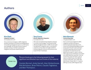 5
	Kim Clark
Integration Architect
kim.clark@uk.ibm.com
Kim is a technical strategist on IBMs integration
portfolio working as an architect providing guidance
to the offering management team on current trends
and challenges. He has spent the last couple of
decades working in the field implementing
integration and process related solutions.
Tony Curcio
Director Application Integration
tcurcio@us.ibm.com
After years of implementing integration solutions
in a variety of technologies, Tony joined the IBM
offering management team in 2008. He now leads
the Application Integration team in working with
customers as they adopt more agile models for
building integration solutions and embrace cloud
as part of their IT landscape.
Nick Glowacki
Technical Specialist
nick.glowacki@ibm.com
Nick is a technical evangelist for IBMs
integration portfolio working as a
technical specialist exploring current
trends and building leading edge solutions.
He has spent the last 5 years working in
the field and guiding a series of teams
through their microservices journey.
Before that he spent 5+ years in various
other roles such as a developer, an architect
and a IBM DataPower specialist. Over the
course of his career he’s been a user of
node, xsl, JSON, Docker, Solr, IBM API
Connect, Kubernetes, Java, SOAP, XML,
WAS, Docker, Filenet, MQ, C++, CastIron,
IBM App Connect, IBM Integration Bus.
Authors
Sincere thanks go to the following people for their
significant and detailed input and review of the material:
Carsten Bornert, Andy Garratt, Alan Glickenhouse,
Rob Nicholson, Brian Petrini, Claudio Tagliabue,
and Ben Thompson.
THANK YOU
5Home
 
