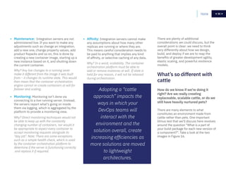 50
• Maintenance: Integration servers are not
administered live. If you want to make any
adjustments such as change an integration,
add a new one, change property values, add
product fixpacks and so on, this is done by
creating a new container image, starting up a
new instance based on it, and shutting down
the current container.
Why? Any live changes to a running sever
make it different from the image it was built
from – it changes its runtime state. This would
then mean that the container orchestration
engine cannot re-create containers at will for
failover and scaling.
• Monitoring: Monitoring isn’t done via
connecting to a live running server. Instead,
the servers report what’s going on inside
them via logging, which is aggregated by the
platform to provide a monitoring view.
Why? Direct monitoring techniques would not
be able to keep up with the constantly
changing number of containers, nor would it
be appropriate to expect every container to
accept monitoring requests alongside its
“day job”. Note: There are some exceptions
such as a simple health check, which is used
by the container orchestration platform to
determine if the server is functioning correctly
and replace it if required.
• Affinity: Integration servers cannot make
any assumptions about how many other
replicas are running or where they are.
This means careful consideration needs to
be paid to anything that implies any kind
of affinity, or selective caching of any data.
Why? In a word, scalability. The container
orchestration platform must be able to
add or remove instances at will. If state is
held for any reason, it will not be retained
during orchestration.
There are plenty of additional
considerations we could discuss, but the
overall point is clear: we need to think
very differently about how we design,
build, and deploy if we are to reap the
benefits of greater development agility,
elastic scaling, and powerful resilience
models.
Home 50
Adopting a “cattle
approach” impacts the
ways in which your
DevOps teams will
interact with the
environment and the
solution overall, create
increasing efficiencies as
more solutions are moved
to lightweight
architectures.
How do we know if we’re doing it
right? Are we really creating
replaceable, scalable cattle, or do we
still have heavily nurtured pets?
There are many elements to what
constitutes an environment made from
cattle rather than pets. One important
litmus test that we’ll discuss here revolves
around the question “What is a part of
your build package for each new version of
a component?”. Take a look at the two
images in Figure 16.
What’s so different with
cattle
 