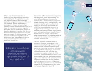53
It is common to find microservices components
in an application whose responsibilities are
primarily focused around integration. For
example, what if all a microservice component
did was to provide an API that performed a few
invocations to other systems, collated and
merged the results, and responded to the
caller? That sounds a lot like something an
integration tool would be good at. A simple
graphical flow—one that showed which systems
you’re calling, allowed you to easily find where
the data items are merged, and provided a
visual representation of the mapping—would be
much easier to maintain in the future than
hundreds of lines of code.
Let’s look at another example. There’s a
resurgence of interest in messaging in the
microservices world, through the popularity of
patterns such as event-sourced applications
and the use of eventual-consistency techniques.
So, you’ll probably find plenty of microservice
components that do little more than take
messages from a queue or topic, do a little
translation, and then push the result into a data
store. However, they may require a surprisingly
large number of lines of code to accomplish. An
integration runtime could perform that with
easily configurable connectors and graphical
data mapping, so you don’t have to understand
the specifics of the messaging and data store
interfaces, as depicted in Figure 18.
Home 53
Integration technology in
a microservices
architecture can be a
high-productivity part of
any application.
What if, as in the previous section on
decentralization, we moved the integration
responsibility into the application team, and
that team happened to be building their
application using a microservices architecture?
One of the key benefits of microservice
architecture is that you can use multiple
different runtimes, each best suited to the job in
hand. For example, one runtime might be
focused on the user interface and perhaps be
based on Node.js and a number of UI libraries.
Another runtime might be more focused on a
particular need of the solution, such as a rules
engine or machine learning. Of course, all
applications need to get data in and out, so
surely we would expect to also see an
integration runtime too.
 