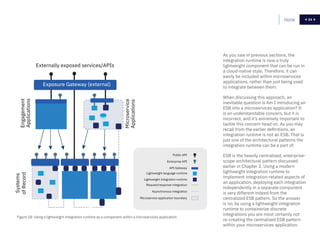 54
Figure 18: Using a lightweight integration runtime as a component within a microservices application
As you saw in previous sections, the
integration runtime is now a truly
lightweight component that can be run in
a cloud-native style. Therefore, it can
easily be included within microservices
applications, rather than just being used
to integrate between them.
When discussing this approach, an
inevitable question is Am I introducing an
ESB into a microservices application? It
is an understandable concern, but it is
incorrect, and it’s extremely important to
tackle this concern head on. As you may
recall from the earlier definitions, an
integration runtime is not an ESB. That is
just one of the architectural patterns the
integration runtime can be a part of.
ESB is the heavily centralized, enterprise-
scope architectural pattern discussed
earlier in Chapter 3. Using a modern
lightweight integration runtime to
implement integration-related aspects of
an application, deploying each integration
independently in a separate component
is very different indeed from the
centralized ESB pattern. So the answer
is no, by using a lightweight integration
runtime to containerize discrete
integrations you are most certainly not
re-creating the centralized ESB pattern
within your microservices application.
Home 54Systems
ofRecordEngagement
Applications
Microservice
Applications
Externally exposed services/APIs
Exposure Gateway (external)
Microservice application boundary
Asynchronous integration
Request/response integration
Lightweight integration runtime
API Gateway
Lightweight language runtime
Enterprise API
Public API
 