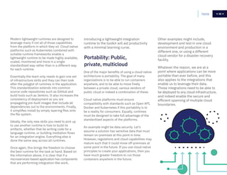 56
introducing a lightweight integration
runtime to the toolkit will aid productivity
with a minimal learning curve.
One of the major benefits of using a cloud native
architecture is portability. The goal of many
organizations is to be able to run containers
anywhere, and to be able to move freely
between a private cloud, various vendors of
public cloud or indeed a combination of these.
Cloud native platforms must ensure
compatibility with standards such as Open API,
Docker and Kubernetes if this portability is to
be a reality for consumers. Equally, runtimes
must be designed to take full advantage of the
standardized aspects of the platforms.
An example might be data security. Let’s
assume a solution has sensitive data that must
remain on-premises at this point in time.
However, regulations and cloud capabilities may
mature such that it could move off-premises at
some point in the future. If you use cloud native
principles to create your applications, then you
have much greater freedom to run those
containers anywhere in the future.
Modern lightweight runtimes are designed to
leverage many if not all of those capabilities
from the platform in which they sit. Cloud native
platforms such as Kubernetes combined with
suitable runtime frameworks enable a
lightweight runtime to be made highly available,
scaled, monitored and more in a single
standardized way rather than in a different way
for each runtime.
Essentially the team only needs to gain one set
of infrastructure skills and they can then look
after the polyglot of runtimes in the application.
This standardization extends into common
source code repositories such as GitHub and
build tools such as Jenkins. It also increases the
consistency of deployment as you are
propagating pre-built images that include all
dependencies out to the environments. Finally,
it simplifies install by simply layering files onto
the file system.
Ideally, the only new skills you need to pick up
to use another runtime is how to build its
artifacts, whether that be writing code for a
language runtime, or building mediation flows
for an integration engine. Everything else is
done the same way across all runtimes.
Once again, this brings the freedom to choose
the best runtime for the task at hand. Based on
the information above, it is clear that if a
microservices-based application has components
that are performing integration-like work,
Home 56
Portability: Public,
private, multicloud
Other examples might include,
development and test in one cloud
environment and production in a
different one, or using a different
cloud vendor for a disaster recovery
facility.
Whatever the reason, we are at a
point where applications can be more
portable than ever before, and this
also applies to the integrations that
enable us to leverage their data.
Those integrations need to be able to
be deployed to any cloud infrastructure,
and indeed enable the secure and
efficient spanning of multiple cloud
boundaries.
 