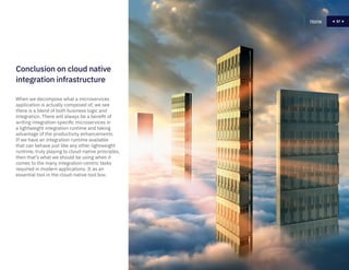 57
When we decompose what a microservices
application is actually composed of, we see
there is a blend of both business logic and
integration. There will always be a benefit of
writing integration-specific microservices in
a lightweight integration runtime and taking
advantage of the productivity enhancements.
If we have an integration runtime available
that can behave just like any other lightweight
runtime, truly playing to cloud-native principles,
then that’s what we should be using when it
comes to the many integration-centric tasks
required in modern applications. It as an
essential tool in the cloud-native tool box.
Home 57
Conclusion on cloud native
integration infrastructure
 