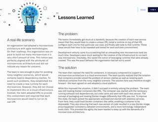 58
The problem
The teams immediately got stuck at a standstill, because the creation of each new service
meant that they would have to create a unique VM, install a runtime on top of that VM,
configure each one for that particular use case, and finally add code to that runtime. These
steps would then have to be repeated and tested for each and every environment.
Development velocity came to a screeching halt as onboarding new microservices took too
much time. Developers were stuck waiting for the creation of the infrastructure to run each
new microservice. Inevitably, this raised the notion of leveraging runtimes that were already
created. This was the exact behavior the organization had set out to avoid!
Home 58
A real-life scenario
The solution
An organization had adopted a microservices
architecture with agile methodologies.
On their roadmap, this organization was on
pace to build out many microservices in a
very short amount of time. This notion was
perfectly aligned with the attributes of
microservices architecture and did not
indicate any reason for concerns.
The team is new enough to plan for avoiding
noisy neighbor scenarios, which would
certainly lead to dependency clashes. To
avoid such problems, they established the
need to create a new runtime for each
microservice. However, they did not choose
to implement this on a cloud infrastructure.
Instead, the team adopted VMs to provide
this containment and required that each
microservice would need to run on its
own VM.
The team then realized the need for containers. A necessary component to support a
microservices architecture is a cloud environment. The team quickly realized that the isolation
that containers provide solved the problem of version clashes as well as isolating each
individual container from the noisy neighbor scenario. The solution here was therefore straight
forward - the team agreed on and adopted a cloud platform.
While this improved the situation, it didn’t succeed in entirely solving the problem. The team
was still treating Docker containers like VMs. The container was started with the necessary
running software and dependencies, but code came and went with each new version. The
concept of packaging and treating Docker images differently that VMs was lost. To improve
this state, the team picked the appropriate workload and started with stateless services.
From here, they could treat Docker containers like cattle, enabling a container to be
disposable. They also ensuring that each new version of code resulted in a new Docker image,
ensuring greater consistency between environments, and a more technology independent
build chain. This provided the agility the team needed to keep up with the demands of a
microservices architecture.
Lessons Learned
 