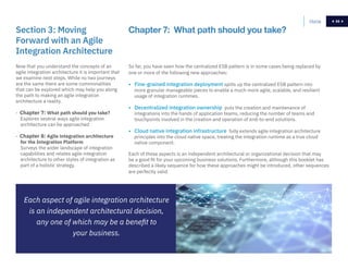 59
Now that you understand the concepts of an
agile integration architecture it is important that
we examine next steps. While no two journeys
are the same there are some commonalities
that can be explored which may help you along
the path to making an agile integration
architecture a reality.
- Chapter 7: What path should you take?
Explores several ways agile integration
architecture can be approached
- Chapter 8: Agile integration architecture
for the Integration Platform
Surveys the wider landscape of integration
capabilities and relates agile integration
architecture to other styles of integration as
part of a holistic strategy.
Section 3: Moving
Forward with an Agile
Integration Architecture
So far, you have seen how the centralized ESB pattern is in some cases being replaced by
one or more of the following new approaches:
• Fine-grained integration deployment splits up the centralized ESB pattern into
more granular manageable pieces to enable a much more agile, scalable, and resilient
usage of integration runtimes.
• Decentralized integration ownership puts the creation and maintenance of
integrations into the hands of application teams, reducing the number of teams and
touchpoints involved in the creation and operation of end-to-end solutions.
• Cloud native integration infrastructure fully extends agile integration architecture
principles into the cloud native space, treating the integration runtime as a true cloud
native component.
Each of these aspects is an independent architectural or organizational decision that may
be a good fit for your upcoming business solutions. Furthermore, although this booklet has
described a likely sequence for how these approaches might be introduced, other sequences
are perfectly valid.
Chapter 7: What path should you take?
Each aspect of agile integration architecture
is an independent architectural decision,
any one of which may be a benefit to
your business.
Home 59
 