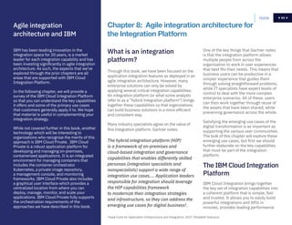 63Home 63
One of the key things that Gartner notes
is that the integration platform allows
multiple people from across the
organization to work in user experiences
that best fits their needs. This means that
business users can be productive in a
simpler experience that guides them
through solving straightforward problems,
while IT specialists have expert levels of
control to deal with the more complex
enterprise scenarios. All of these, users
can then work together through reuse of
the assets that have been shared; while
preserving governance across the whole.
Satisfying the emerging use cases of the
digital transformation is as important as
supporting the various user communities.
The bulk of this chapter will explore these
emerging use cases, but first we should
further elaborate on the key capabilities
that must be part of the integration
platform.
Through this book, we have been focused on the
application integration features as deployed in an
agile integration architecture. However, many
enterprise solutions can only be solved by
applying several critical integration capabilities.
An integration platform (or what some analysts
refer to as a “hybrid integration platform”) brings
together these capabilities so that organizations
can build business solutions in a more efficient
and consistent way.
Many industry specialists agree on the value of
this integration platform. Gartner notes:
Chapter 8: Agile integration architecture for
the Integration Platform
What is an integration
platform?
The hybrid integration platform (HIP)
is a framework of on-premises and
cloud-based integration and governance
capabilities that enables differently skilled
personas (integration specialists and
nonspecialists) support a wide range of
integration use cases.… Application leaders
responsible for integration should leverage
the HIP capabilities framework
to modernize their integration strategies
and infrastructure, so they can address the
emerging use cases for digital business3
.
3
Hype Cycle for Application Infrastructure and Integration, 2017, Elizabeth Golluscio.
IBM Cloud Integration brings together
the key set of integration capabilities into
a coherent platform that is simple, fast
and trusted. It allows you to easily build
powerful integrations and APIs in
minutes, provides leading performance
The IBM Cloud Integration
Platform
IBM has been leading innovation in the
integration space for 20 years, is a market
leader for each integration capability and has
been investing significantly in agile integration
architecture. As such, the aspects that we’ve
explored through the prior chapters are all
areas that are supported with IBM Cloud
Integration Platform.
In the following chapter, we will provide a
survey of the IBM Cloud Integration Platform
so that you can understand the key capabilities
it offers and some of the primary use cases
that customers generally apply it to. We hope
that material is useful in complementing your
integration strategy.
While not covered further in this book, another
technology which will be interesting to
organizations who recognize the merits of this
approach is IBM Cloud Private. IBM Cloud
Private is a robust application platform for
developing and managing on-premises,
containerized applications. It is an integrated
environment for managing containers that
includes the container orchestrator
Kubernetes, a private image repository,
a management console, and monitoring
frameworks. IBM Cloud Private also includes
a graphical user interface which provides a
centralized location from where you can
deploy, manage, monitor, and scale your
applications. IBM Cloud Private fully supports
the orchestration requirements of the
approaches we have described in this book.
Agile integration
architecture and IBM
 