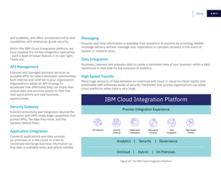 64
API Management
Exposes and manages business services as
reusable APIs for select developer communities
both internal and external to your organization.
Organizations adopt an API strategy to
accelerate how effectively they can share their
unique data and services assets to then fuel
new applications and new business
opportunities.
Security Gateway
Extend Connectivity and Integration beyond the
enterprise with DMZ-ready edge capabilities that
protect APIs, the data they move, and the
systems behind them.
Application Integration
Connects applications and data sources
on-premises or in the cloud, in order to
coordinate exchange business information so
that data is available when and where needed.
Messaging
Ensures real-time information is available from anywhere at anytime by providing reliable
message delivery without message loss, duplication or complex recovery in the event of
system or network issue.
Data Integration
Accesses, cleanses and prepares data to create a consistent view of your business within a data
warehouse or data lake for the purposes of analytics.
High Speed Transfer
Move huge amounts of data between on-premises and cloud or cloud-to-cloud rapidly and
predictably with enhanced levels of security. Facilitates how quickly organizations can adopt
cloud platforms when data is very large.
and scalability, and offers unmatched end-to-end
capabilities with enterprise-grade security.
Within the IBM Cloud Integration platform, we
have coupled the six key integration specialties
- each a best-of-breed feature in its own right.
These are:
Home 64
IBM Cloud Integration Platform
Premier Integration Experience
API Lifecycle Security
Gateway
Application
Integration
Messaging
 Events
Data
Integration
High Speed
Transfer
Analytics | Security | Governance
OnCloud | Hybrid | On Premises
Figure 20: The IBM Cloud Integration Platform
 