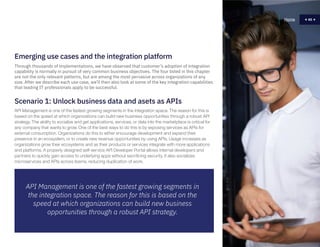 65
Scenario 1: Unlock business data and asets as APIs
API Management is one of the fastest growing segments in the integration space. The reason for this is
based on the speed at which organizations can build new business opportunities through a robust API
strategy. The ability to socialize and get applications, services, or data into the marketplace is critical for
any company that wants to grow. One of the best ways to do this is by exposing services as APIs for
external consumption. Organizations do this to either encourage development and expand their
presence in an ecosystem, or to create new revenue opportunities by using APIs. Usage increases as
organizations grow their ecosystems and as their products or services integrate with more applications
and platforms. A properly designed self-service API Developer Portal allows internal developers and
partners to quickly gain access to underlying apps without sacrificing security. It also socializes
microservices and APIs across teams, reducing duplication of work.
Home 65
API Management is one of the fastest growing segments in
the integration space. The reason for this is based on the
speed at which organizations can build new business
opportunities through a robust API strategy.
Through thousands of implementations, we have observed that customer’s adoption of integration
capability is normally in pursuit of very common business objectives. The four listed in this chapter
are not the only relevant patterns, but are among the most pervasive across organizations of any
size. After we describe each use case, we’ll then also look at some of the key integration capabilities
that leading IT professionals apply to be successful.
Emerging use cases and the integration platform
 