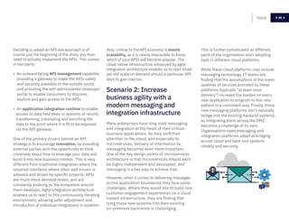 66
Deciding to adopt an API-led approach is of
course just the beginning of the story, you then
need to actually implement the APIs. This comes
in two parts:
• An outward facing API management capability
providing a gateway to make the APIs safely
and securely available to the outside world,
and providing the self-administered developer
portal to enable consumers to discover,
explore and gain access to the APIs.
• An application integration runtime to enable
access to data held deep in systems of record,
transforming, translating and enriching the
data to the point where it is fit to be exposed
via the API gateway.
One of the primary drivers behind an API
strategy is to encourage innovation, by providing
external parties with the opportunity to think
creatively about how to leverage your data and
build it into new business models. This is very
different from traditional integration where the
required interfaces where often well known in
advance and driven by specific projects. APIs
are much more demand driven, and are
constantly evolving as the ecosystem around
them develops. Agile integration architecture
enables us to react to this continuously iterating
environment, allowing safer adjustment and
introduction of individual integrations in isolation.
Also, critical to the API economy is elastic
scalability, as it is nearly impossible to know
which of your APIs will become popular. The
cloud native infrastructure employed by agile
integration architecture enables us to start small
yet still scale on demand should a particular API
start to gain traction.
This is further complicated as different
parts of the organization start adopting
IaaS in different cloud platforms.
While these cloud platforms may include
messaging technology, IT teams are
finding that the assumptions of the lower
qualities of services provided by these
platforms (typically “at least once
delivery”) increase the burden on every
new application to program to this new
pattern in a consistent way. Finally, these
new messaging platforms don’t naturally
bridge into the existing backend systems,
so integrating them across the DMZ
becomes a challenge of its own.
Organizations need messaging and
integration platforms adept at bridging
across cloud and back end systems
reliably and securely.
Home 66
Scenario 2: Increase
business agility with a
modern messaging and
integration infrastructure
Many enterprises have long used messaging
and integration at the heart of their critical
business applications. As they shift their
attention to the cloud, and especially to
microservices, delivery of information by
messaging becomes even more important.
One of the key design points of microservices
architecture is that microservices should each
be highly independent and decoupled, and
messaging is a key way to achieve that.
However, when it comes to delivering messages
across application boundaries they face some
challenges. Where they would like to build new
customer engagement experiences on a cloud
hosted infrastructure, they are finding that
tying these new systems into their existing
on-premises back-ends is challenging.
 