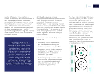 68
IBM Cloud Integration provides a
comprehensive data transfer and sync system
that is hybrid and multicloud, addressing
a flexible set of data transfer needs.
This high-speed transfer technology makes it
possible to securely transfer data up to 1000x
faster than traditional tools, between any kind
of storage, whether it’s on premises, in the
cloud, or moving from one cloud vendor to
another, regardless of network latency or
physical distance.
Some common situations for high speed
transfer are:
• Sending and syncing urgent data of
any size between your enterprises’
data centers anywhere around the globe
• Sending and syncing data to any major
public cloud by using our presence in
all public clouds to enable cloud
migration at high speed
• Participating in larger solution patterns
along with other integration technologies
(such as messaging and application
integration) to reduce latency and
provide delivery consistency
Home 68
Shifting large data
volumes between data
centers and the cloud
infrastructure can be a
primary roadblock to
cloud adoption unless
addressed through high
speed transfer technology.
Another difficulty is a bit more behind the
scenes. The amount of data created for and by all
of us is growing exponentially in our hyper-
connected world. Today, businesses are moving
to a multicloud environment to gain maximum
agility, efficiency, and scale, while lowering
operating risk. To support big data processing in
the cloud, organizations need a solution
specifically designed to move large files and data
sets to and from multiple cloud infrastructures
quickly and securely.
Therefore, in a multicloud architecture,
particularly where part of the solution
requirements is to transfer video or
other large files, the ability to distribute
these capabilities across the topology in
a distributed manner is paramount to
achieve good customer experiences.
Organizations must then consider
weaving high-speed transfer into API,
application and messaging-led
solutions. The elastically scalable
infrastructure that underlies any one of
these should then also account for
variability in the scale out requirements
of this data transfer layer.
 