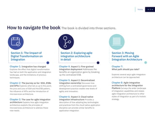 77Home
Chapter 1: Integration has changed
Explores the effect that digital transformation
has had on both the application and integration
landscape, and the limitations of previous
techniques.
Chapter 2: The journey so far: SOA, ESBs
and APIs Explores what led us up to this point,
the pros and cons of SOA and the ESB pattern,
the influence of APIs and the introduction of
microservices architecture.
Chapter 3: The case for agile integration
architecture Explains how agile integration
architecture exploits the principles of
microservices architecture to address these
new needs.
Chapter 4: Aspect 1: Fine-grained
integration deployment Addresses the
benefits an organization gains by breaking
up the centralized ESB.
Chapter 5: Aspect 2: Decentralized
integration ownership Discusses how
shifting from a centralized governance and
development practice creates new levels of
agility and innovation.
Chapter 6: Aspect 3: Cloud native
integration infrastructure Provides a
description of how adopting key technologies
and practices from the cloud native application
discipline can provide similar benefits to
application integration.
Chapter 7:
What path should you take?
Explores several ways agile integration
architecture can be approached
Chapter 8: Agile integration
architecture for the Integration
Platform Surveys the wider landscape
of integration capabilities and relates
agile integration architecture to other
styles of integration as part of a holistic
strategy.
How to navigate the book The book is divided into three sections.
Section 1: The Impact of
Digital Transformation on
Integration
Section 2: Exploring agile
integration architecture
in detail
Section 3: Moving
Forward with an Agile
Integration Architecture
 