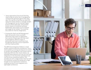 70
• Some organizations have found that they
need to take an active role in managing the
workload they generate against their SaaS
app. This may be so that they can defer API
limits from those vendors or overage charges.
API Management can be inserted to gate
access to these SaaS apps, and prioritize
certain classes of enterprise workload.
Additionally, each project can be metered
and usage can be tracked. This would be
very useful for internal charge backs.
• Coupling the iPaaS and API Management
layer can provide a more consistent
abstraction layer when an organization
has a variety of SaaS apps that they need
to build against. Without a layer of
abstraction each team would have to go
through that learning curve to implement
with each SaaS provider.
The IBM Cloud Integration Platform is itself
written using microservices architecture. This is
what enables us to bring new features to market
so quickly, and manage the multi-tenant load so
elastically. With the most recent release, we
extended these features such that you can build
integrations in the cloud that seamlessly hook
into any of your enterprise systems. This
provides you with a single product that has both
rich enterprise connectivity along with a huge
breadth of cloud application connectors,
enabling true any-to-any integration on a
lightweight architecture.
Home 70
 
