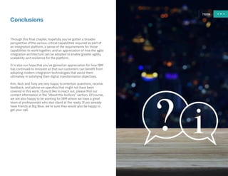 71
Through this final chapter, hopefully you’ve gotten a broader
perspective of the various critical capabilities required as part of
an integration platform, a sense of the requirements for those
capabilities to work together, and an appreciation of how the agile
integration architecture can be adopted to enable greater agility,
scalability and resilience for the platform.
It is also our hope that you’ve gained an appreciation for how IBM
has continued to innovate so that our customers can benefit from
adopting modern integration technologies that assist them
ultimately in satisfying their digital transformation objectives.
Kim, Nick and Tony are very happy to entertain questions, receive
feedback, and advise on specifics that might not have been
covered in this work. If you’d like to reach out, please find our
contact information in the “About the Authors” section. Of course,
we are also happy to be working for IBM where we have a great
team of professionals who also stand at the ready. If you already
have friends at Big Blue, we’re sure they would also be happy to
get your call.
Conclusions
Home 71
 
