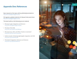 72
Appendix One: References
New material on this topic will be published/promoted on:
http://ibm.biz/AgileIntegArchLinks
SA regularly updated collection of relevant links exists here:
http://ibm.biz/AgileIntegArchLinks
The book builds on the following source material
• Moving to agile integration architecture
http://ibm.biz/AgileIntegArchPaper
• The fate of the ESB
http://ibm.biz/FateOfTheESBPaper
• Microservices, SOA, and APIs: Friends or enemies?
http://ibm.biz/MicroservicesVsSoa
• Cattle not pets: Achieving lightweight integration with IIB
http://ibm.biz/CattlePetsIIB
• The hybrid integration reference architecture
http://ibm.biz/HybridIntRefArch
Home 72
 