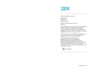 Please Recycle
00000000-USEN-00
© Copyright IBM Corporation 2018
IBM Corporation
Software Group
Route 100
Somers, NY 10589
Produced in the United States of America
May 2018
IBM, the IBM logo, and ibm.com are trademarks of International
Business Machines Corp., registered in many jurisdictions
worldwide. Other product and service names might be
trademarks of IBM or other companies. A current list of IBM
trademarks is available on the web at “Copyright and trademark
information” at www.ibm.com/legal/copytrade.shtml.
This document is current as of the initial date of publication and
may be changed by IBM at any time. Not all offerings are
available in every country in which IBM operates.
THE INFORMATION IN THIS DOCUMENT IS
PROVIDED “AS IS” WITHOUT ANY WARRANTY,
EXPRESS OR IMPLIED, INCLUDING WITHOUT ANY
WARRANTIES OF MERCHANTABILITY, FITNESS FOR A
PARTICULAR PURPOSE AND ANY WARRANTY OR CONDITION
OF NON-INFRINGEMENT. IBM products are warranted
according to the terms and conditions of the agreements under
which they are provided.
 