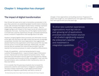 9
changes in how organizations are building solutions. Progressive IT
shops have sought out, and indeed found, more agile ways to develop
than were typical even just a few years ago.
Home 9
To drive new customer experiences
organizations must tap into an
ever-growing set of applications,
processes and information sources
– all of which significantly expand
the enterprise’s need for
and investment in
integration capabilities.
Chapter 1: Integration has changed
The impact of digital transformation
Over the last two years we’ve seen a tremendous acceleration in the
pace that customers are establishing digital transformation initiatives.
In fact, IDC estimates that digital transformation initiatives represent
a $20 trillion market opportunity over the next 5 years. That is a
staggering figure with respect to the impact across all industries and
companies of all sizes. A primary focus of this digital transformation
is to build new customer experiences through connected experiences
across a network of applications that leverage data of all types.
However, bringing together these processes and information sources
at the right time and within the right context has become increasingly
complicated. Consider that many organizations have aggressively
adopted SaaS business applications which have spread their key data
sources across a much broader landscape. Additionally, new data
sources that are available from external data providers must be
injected into business processes to create competitive differentiation.
Finally, AI capabilities - which are being attached to many
customer-facing applications - require a broad range of information
to train, improve and correctly respond to business events. These
processes and information sources need to be integrated by making
them accessible synchronously via APIs, propagated in near real time
by event streams, and a multitude of other mechanisms, more so
than ever before.
It is no wonder that this growing complexity has increased the
enterprise’s need for and investment in integration capabilities.
The pace of these investments, in both digital transformation
generally and integration specifically, have led to a series of
2
IDC MaturityScape Benchmark: Digital Transformation Worldwide, 2017, Shawn Fitzgerald.
 