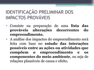 IDENTIFICAÇÃO PRELIMINAR DOS
IMPACTOS PROVÁVEIS
• Consiste na preparação de uma lista das
prováveis alterações decorrentes do
empreendimento.
• A análise dos impactos do empreendimento será
feita com base no estudo das interações
possíveis entre as ações ou atividades que
compõem o empreendimento e os
componentes do meio ambiente, ou seja de
relações plausíveis de causa e efeito.
 
