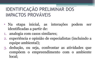 • Na etapa inicial, as interações podem ser
identificadas a partir de:
1. analogia com casos similares;
2. experiência e opinião de especialistas (incluindo a
equipe ambiental);
3. dedução, ou seja, confrontar as atividades que
compõem o empreendimento com o ambiente
local;
IDENTIFICAÇÃO PRELIMINAR DOS
IMPACTOS PROVÁVEIS
 