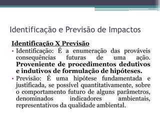 Identificação e Previsão de Impactos
Identificação X Previsão
• Identificação: É a enumeração das prováveis
consequências futuras de uma ação.
Proveniente de procedimentos dedutivos
e indutivos de formulação de hipóteses.
• Previsão: É uma hipótese fundamentada e
justificada, se possível quantitativamente, sobre
o comportamento futuro de alguns parâmetros,
denominados indicadores ambientais,
representativos da qualidade ambiental.
 