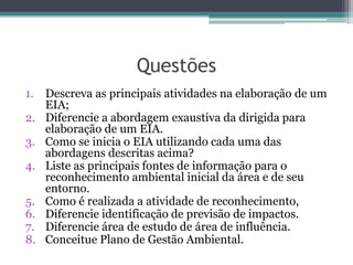 Questões
1. Descreva as principais atividades na elaboração de um
EIA;
2. Diferencie a abordagem exaustiva da dirigida para
elaboração de um EIA.
3. Como se inicia o EIA utilizando cada uma das
abordagens descritas acima?
4. Liste as principais fontes de informação para o
reconhecimento ambiental inicial da área e de seu
entorno.
5. Como é realizada a atividade de reconhecimento,
6. Diferencie identificação de previsão de impactos.
7. Diferencie área de estudo de área de influência.
8. Conceitue Plano de Gestão Ambiental.
 