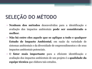 SELEÇÃO DO MÉTODO
• Nenhum dos métodos desenvolvidos para a identificação e
avaliação dos impactos ambientais pode ser considerado o
melhor.
• Não há entre eles aquele que se aplique a todo e qualquer
Estudo de Impacto Ambiental, em razão da variedade de
sistemas ambientais e da diversidade de empreendimentos e de seus
impactos ambientais potenciais.
• O fator mais importante para a eficiente identificação e
avaliação dos impactos ambientais de um projeto é a qualidade da
equipe técnica que elabora tais estudos.
 