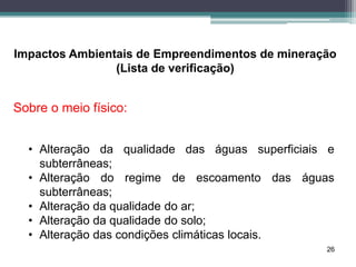 26
Impactos Ambientais de Empreendimentos de mineração
(Lista de verificação)
Sobre o meio físico:
• Alteração da qualidade das águas superficiais e
subterrâneas;
• Alteração do regime de escoamento das águas
subterrâneas;
• Alteração da qualidade do ar;
• Alteração da qualidade do solo;
• Alteração das condições climáticas locais.
 