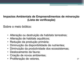 27
Impactos Ambientais de Empreendimentos de mineração
(Lista de verificação)
Sobre o meio biótico:
• Alteração ou destruição de habitats terrestres;
• Alteração de habitats aquáticos;
• Redução da produção primária;
• Diminuição da disponibilidade de nutrientes;
• Diminuição da produtividade dos ecossistemas;
• Deslocamento da fauna;
• Criação de novos ambientes;
• Proliferação de vetores.
 