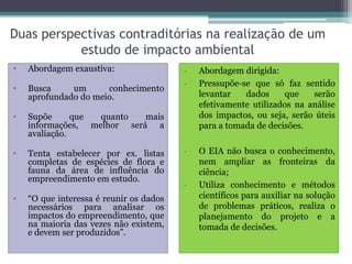 Duas perspectivas contraditórias na realização de um
estudo de impacto ambiental
• Abordagem exaustiva:
• Busca um conhecimento
aprofundado do meio.
• Supõe que quanto mais
informações, melhor será a
avaliação.
• Tenta estabelecer por ex. listas
completas de espécies de flora e
fauna da área de influência do
empreendimento em estudo.
• “O que interessa é reunir os dados
necessários para analisar os
impactos do empreendimento, que
na maioria das vezes não existem,
e devem ser produzidos”.
• Abordagem dirigida:
• Pressupõe-se que só faz sentido
levantar dados que serão
efetivamente utilizados na análise
dos impactos, ou seja, serão úteis
para a tomada de decisões.
• O EIA não busca o conhecimento,
nem ampliar as fronteiras da
ciência;
• Utiliza conhecimento e métodos
científicos para auxiliar na solução
de problemas práticos, realiza o
planejamento do projeto e a
tomada de decisões.
 