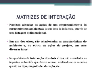 MATRIZES DE INTERAÇÃO
• Permitem associar as ações de um empreendimento às
características ambientais de sua área de influência, através de
uma listagem bidimensional.
• Em um dos eixos, são relacionadas as características do
ambiente e, no outro, as ações do projeto, em suas
diversas fases.
• Na quadrícula de interseção dos dois eixos, são assinalados os
impactos ambientais que devem ocorrer, avaliando-se os mesmos
quanto ao tipo, magnitude, duração, etc.
 