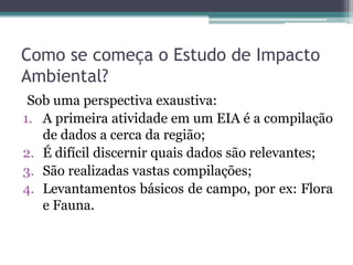 Como se começa o Estudo de Impacto
Ambiental?
Sob uma perspectiva exaustiva:
1. A primeira atividade em um EIA é a compilação
de dados a cerca da região;
2. É difícil discernir quais dados são relevantes;
3. São realizadas vastas compilações;
4. Levantamentos básicos de campo, por ex: Flora
e Fauna.
 