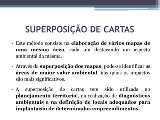 SUPERPOSIÇÃO DE CARTAS
• Este método consiste na elaboração de vários mapas de
uma mesma área, cada um destacando um aspecto
ambiental da mesma.
• Através da superposição dos mapas, pode-se identificar as
áreas de maior valor ambiental, nas quais os impactos
são mais significativos.
• A superposição de cartas tem sido utilizada no
planejamento territorial, na realização de diagnósticos
ambientais e na definição de locais adequados para
implantação de determinados empreendimentos.
 
