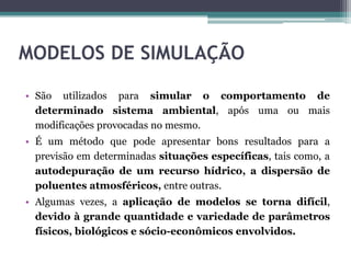 • São utilizados para simular o comportamento de
determinado sistema ambiental, após uma ou mais
modificações provocadas no mesmo.
• É um método que pode apresentar bons resultados para a
previsão em determinadas situações específicas, tais como, a
autodepuração de um recurso hídrico, a dispersão de
poluentes atmosféricos, entre outras.
• Algumas vezes, a aplicação de modelos se torna difícil,
devido à grande quantidade e variedade de parâmetros
físicos, biológicos e sócio-econômicos envolvidos.
MODELOS DE SIMULAÇÃO
 