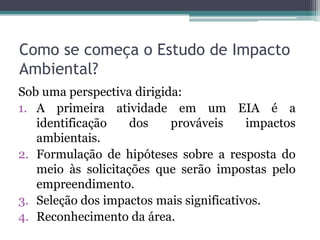 Como se começa o Estudo de Impacto
Ambiental?
Sob uma perspectiva dirigida:
1. A primeira atividade em um EIA é a
identificação dos prováveis impactos
ambientais.
2. Formulação de hipóteses sobre a resposta do
meio às solicitações que serão impostas pelo
empreendimento.
3. Seleção dos impactos mais significativos.
4. Reconhecimento da área.
 