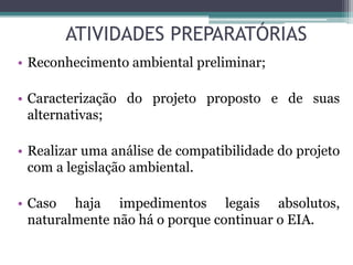 ATIVIDADES PREPARATÓRIAS
• Reconhecimento ambiental preliminar;
• Caracterização do projeto proposto e de suas
alternativas;
• Realizar uma análise de compatibilidade do projeto
com a legislação ambiental.
• Caso haja impedimentos legais absolutos,
naturalmente não há o porque continuar o EIA.
 