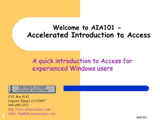 A quick introduction to Access for experienced Windows users Welcome to AIA101 -   Accelerated Introduction to Access P.O. Box 6142 Laguna Niguel, CA 92607 949-489-1472 http://www.d2associates.com [email_address]   