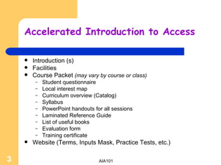 Accelerated Introduction to Access Introduction (s) Facilities Course Packet  (may vary by course or class) Student questionnaire Local interest map  Curriculum overview (Catalog) Syllabus PowerPoint handouts for all sessions Laminated Reference Guide List of useful books Evaluation form Training certificate Website (Terms, Inputs Mask, Practice Tests, etc.) 