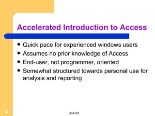 Accelerated Introduction to Access Quick pace for experienced windows users Assumes no prior knowledge of Access End-user, not programmer, oriented Somewhat structured towards personal use for analysis and reporting 