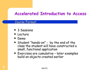 Accelerated Introduction to Access 3 Sessions Lecture Demo Student “hands-on” -  by the end of the class the student will have constructed a small, functional application Exercises are cumulative – later examples build on objects created earlier Course Format: 