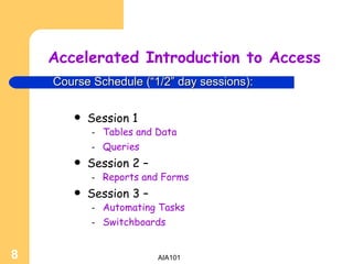 Accelerated Introduction to Access Session 1 Tables and Data Queries Session 2 –  Reports and Forms Session 3 – Automating Tasks Switchboards Course Schedule (“1/2” day sessions): 