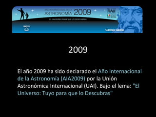 2009 El año 2009 ha sido declarado el  Año Internacional de la Astronomía (AIA2009)  por la Unión Astronómica Internacional (UAI). Bajo el lema:  &quot;El Universo: Tuyo para que lo Descubras&quot; 