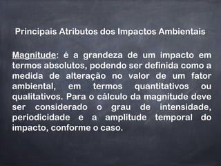 Principais Atributos dos Impactos Ambientais
Magnitude: é a grandeza de um impacto em
termos absolutos, podendo ser definida como a
medida de alteração no valor de um fator
ambiental, em termos quantitativos ou
qualitativos. Para o cálculo da magnitude deve
ser considerado o grau de intensidade,
periodicidade e a amplitude temporal do
impacto, conforme o caso.
 