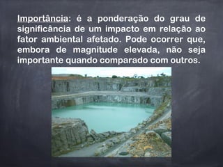 Importância: é a ponderação do grau de
significância de um impacto em relação ao
fator ambiental afetado. Pode ocorrer que,
embora de magnitude elevada, não seja
importante quando comparado com outros.
 