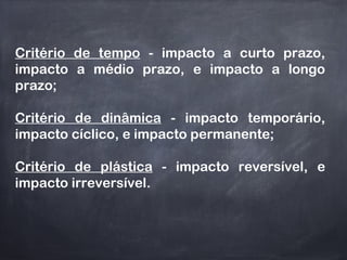 Critério de tempo - impacto a curto prazo,
impacto a médio prazo, e impacto a longo
prazo;
Critério de dinâmica - impacto temporário,
impacto cíclico, e impacto permanente;
Critério de plástica - impacto reversível, e
impacto irreversível.
 