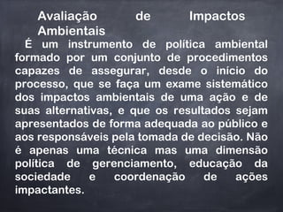 Avaliação de Impactos
Ambientais
É um instrumento de política ambiental
formado por um conjunto de procedimentos
capazes de assegurar, desde o início do
processo, que se faça um exame sistemático
dos impactos ambientais de uma ação e de
suas alternativas, e que os resultados sejam
apresentados de forma adequada ao público e
aos responsáveis pela tomada de decisão. Não
é apenas uma técnica mas uma dimensão
política de gerenciamento, educação da
sociedade e coordenação de ações
impactantes.
 