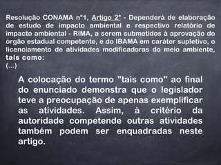 Resolução CONAMA n°1, Artigo 2° - Dependerá de elaboração
de estudo de impacto ambiental e respectivo relatório de
impacto ambiental - RIMA, a serem submetidos à aprovação do
órgão estadual competente, e do IBAMA em caráter supletivo, o
licenciamento de atividades modificadoras do meio ambiente,
tais como:
(...)
A colocação do termo "tais como" ao final
do enunciado demonstra que o legislador
teve a preocupação de apenas exemplificar
as atividades. Assim, à critério da
autoridade competende outras atividades
também podem ser enquadradas neste
artigo.
 