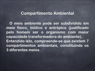 Compartimento Ambiental
O meio ambiente pode ser subdividido em
meio físico, biótico e antrópico (justificado
pelo homem ser o organismo com maior
capacidade transformadora do ambiente).
Entendido isto, compreende-se que existem 7
compartimentos ambientais, constituindo os
3 diferentes meios.
 