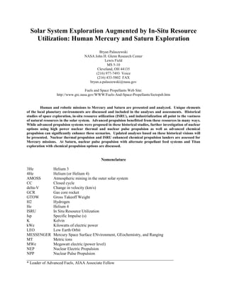 Solar System Exploration Augmented by In-Situ Resource
Utilization: Human Mercury and Saturn Exploration
Bryan Palaszewski
NASA John H. Glenn Research Center
Lewis Field
MS 5-10
Cleveland, OH 44135
(216) 977-7493 Voice
(216) 433-5802 FAX
bryan.a.palaszewski@nasa.gov
Fuels and Space Propellants Web Site:
http://www.grc.nasa.gov/WWW/Fuels-And-Space-Propellants/foctopsb.htm
Human and robotic missions to Mercury and Saturn are presented and analyzed. Unique elements
of the local planetary environments are discussed and included in the analyses and assessments. Historical
studies of space exploration, in-situ resource utilization (ISRU), and industrialization all point to the vastness
of natural resources in the solar system. Advanced propulsion benefitted from these resources in many ways.
While advanced propulsion systems were proposed in these historical studies, further investigation of nuclear
options using high power nuclear thermal and nuclear pulse propulsion as well as advanced chemical
propulsion can significantly enhance these scenarios. Updated analyses based on these historical visions will
be presented. Nuclear thermal propulsion and ISRU enhanced chemical propulsion landers are assessed for
Mercury missions. At Saturn, nuclear pulse propulsion with alternate propellant feed systems and Titan
exploration with chemical propulsion options are discussed.
Nomenclature
3He Helium 3
4He Helium (or Helium 4)
AMOSS Atmospheric mining in the outer solar system
CC Closed cycle
delta-V Change in velocity (km/s)
GCR Gas core rocket
GTOW Gross Takeoff Weight
H2 Hydrogen
He Helium 4
ISRU In Situ Resource Utilization
Isp Specific Impulse (s)
K Kelvin
kWe Kilowatts of electric power
LEO Low Earth Orbit
MESSENGER Mercury Space Surface ENvironment, GEochemistry, and Ranging
MT Metric tons
MWe Megawatt electric (power level)
NEP Nuclear Electric Propulsion
NPP Nuclear Pulse Propulsion
________________________________________________________________________
* Leader of Advanced Fuels, AIAA Associate Fellow
 
