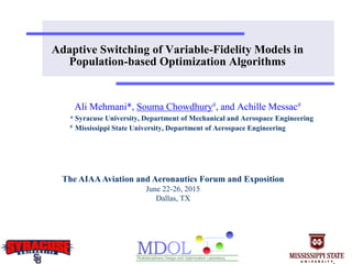 Adaptive Switching of Variable-Fidelity Models in
Population-based Optimization Algorithms
Ali Mehmani*, Souma Chowdhury#, and Achille Messac#
* Syracuse University, Department of Mechanical and Aerospace Engineering
# Mississippi State University, Department of Aerospace Engineering
The AIAAAviation and Aeronautics Forum and Exposition
June 22-26, 2015
Dallas, TX
 