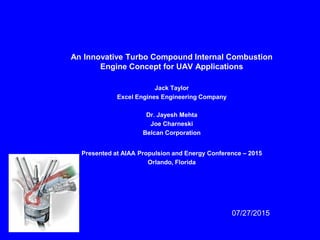 An Innovative Turbo Compound Internal Combustion
Engine Concept for UAV Applications
Jack Taylor
Excel Engines Engineering Company
Dr. Jayesh Mehta
Joe Charneski
Belcan Corporation
Presented at AIAA Propulsion and Energy Conference – 2015
Orlando, Florida
07/27/2015
 