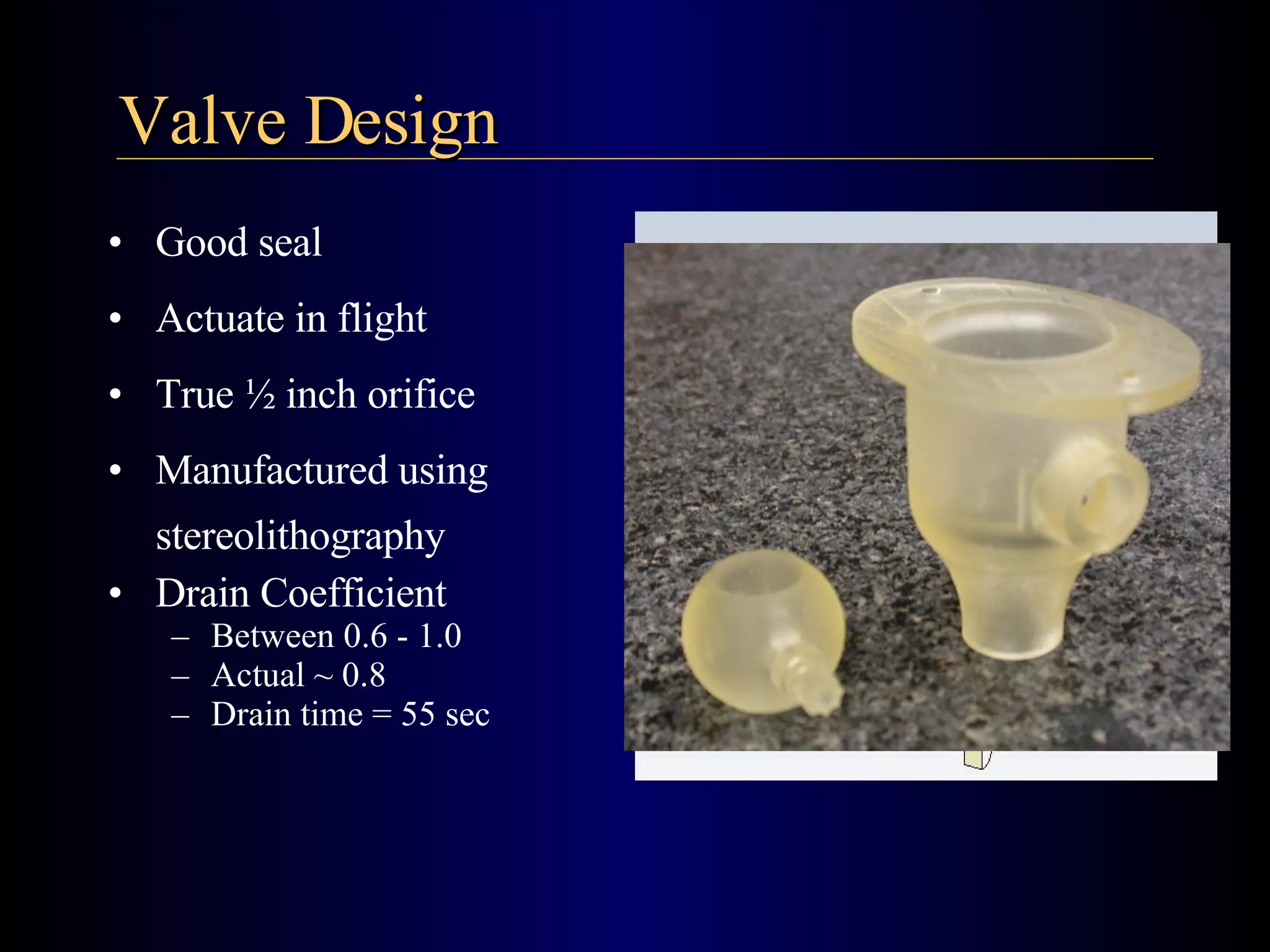 Valve Design Good seal Actuate in flight  True ½ inch orifice Manufactured using stereolithography Drain Coefficient Between 0.6 - 1.0 Actual ~ 0.8 Drain time = 55 sec 
